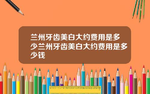 兰州牙齿美白大约费用是多少兰州牙齿美白大约费用是多少钱