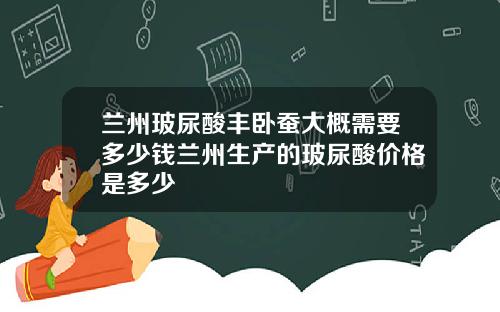 兰州玻尿酸丰卧蚕大概需要多少钱兰州生产的玻尿酸价格是多少