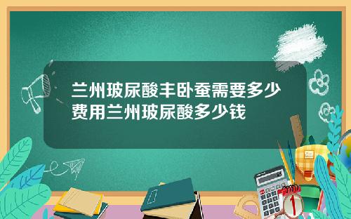 兰州玻尿酸丰卧蚕需要多少费用兰州玻尿酸多少钱