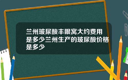 兰州玻尿酸丰眼窝大约费用是多少兰州生产的玻尿酸价格是多少