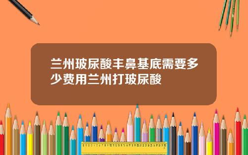 兰州玻尿酸丰鼻基底需要多少费用兰州打玻尿酸