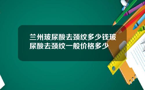 兰州玻尿酸去颈纹多少钱玻尿酸去颈纹一般价格多少