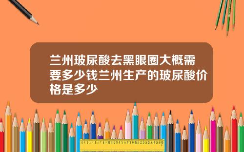 兰州玻尿酸去黑眼圈大概需要多少钱兰州生产的玻尿酸价格是多少