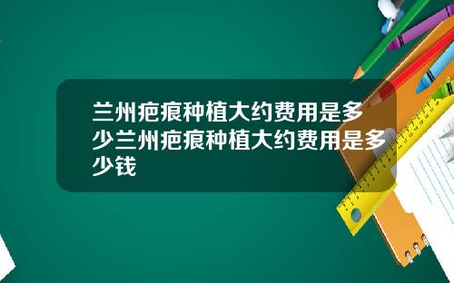 兰州疤痕种植大约费用是多少兰州疤痕种植大约费用是多少钱