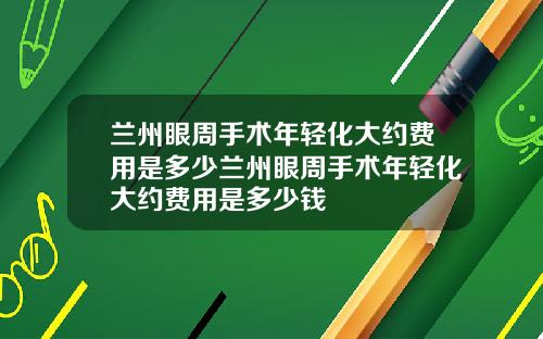 兰州眼周手术年轻化大约费用是多少兰州眼周手术年轻化大约费用是多少钱