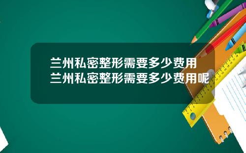兰州私密整形需要多少费用兰州私密整形需要多少费用呢