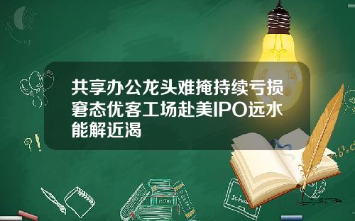共享办公龙头难掩持续亏损窘态优客工场赴美IPO远水能解近渴