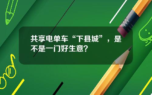 共享电单车“下县城”，是不是一门好生意？