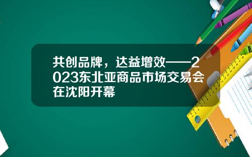 共创品牌，达益增效——2023东北亚商品市场交易会在沈阳开幕