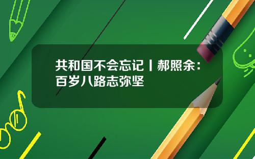 共和国不会忘记丨郝照余：百岁八路志弥坚