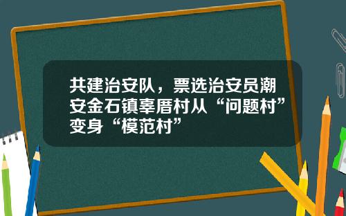 共建治安队，票选治安员潮安金石镇辜厝村从“问题村”变身“模范村”