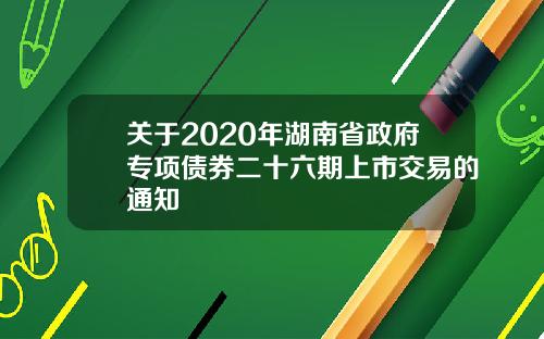 关于2020年湖南省政府专项债券二十六期上市交易的通知
