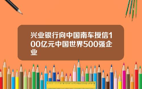 兴业银行向中国南车授信100亿元中国世界500强企业