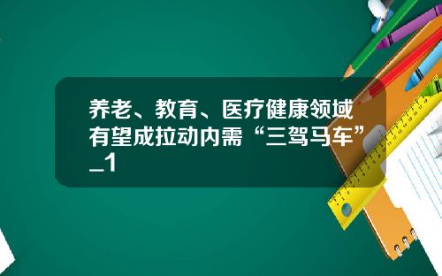 养老、教育、医疗健康领域有望成拉动内需“三驾马车”_1