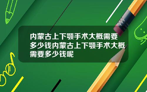 内蒙古上下颚手术大概需要多少钱内蒙古上下颚手术大概需要多少钱呢