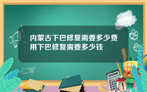 内蒙古下巴修复需要多少费用下巴修复需要多少钱