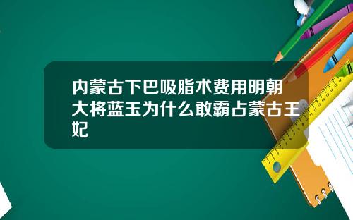 内蒙古下巴吸脂术费用明朝大将蓝玉为什么敢霸占蒙古王妃