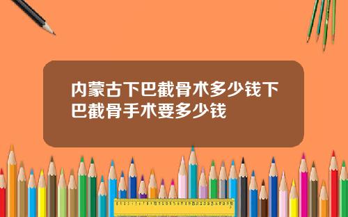 内蒙古下巴截骨术多少钱下巴截骨手术要多少钱