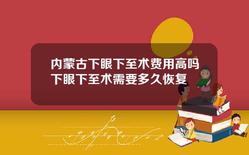 内蒙古下眼下至术费用高吗下眼下至术需要多久恢复