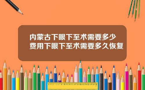 内蒙古下眼下至术需要多少费用下眼下至术需要多久恢复