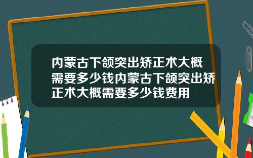 内蒙古下颌突出矫正术大概需要多少钱内蒙古下颌突出矫正术大概需要多少钱费用