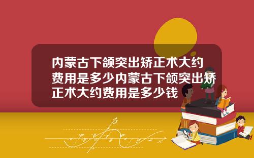 内蒙古下颌突出矫正术大约费用是多少内蒙古下颌突出矫正术大约费用是多少钱