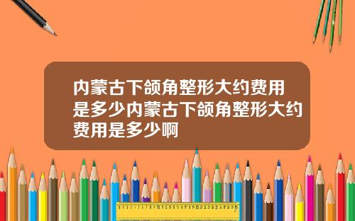 内蒙古下颌角整形大约费用是多少内蒙古下颌角整形大约费用是多少啊