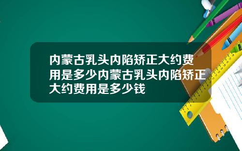 内蒙古乳头内陷矫正大约费用是多少内蒙古乳头内陷矫正大约费用是多少钱