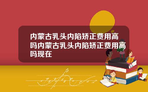内蒙古乳头内陷矫正费用高吗内蒙古乳头内陷矫正费用高吗现在