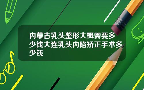 内蒙古乳头整形大概需要多少钱大连乳头内陷矫正手术多少钱