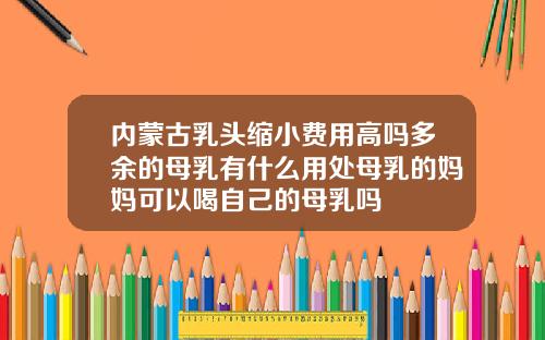 内蒙古乳头缩小费用高吗多余的母乳有什么用处母乳的妈妈可以喝自己的母乳吗