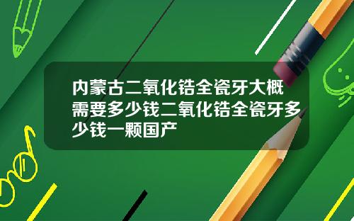 内蒙古二氧化锆全瓷牙大概需要多少钱二氧化锆全瓷牙多少钱一颗国产