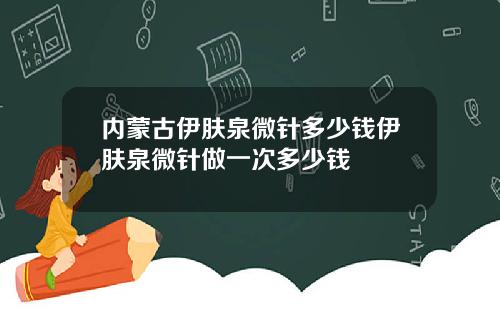 内蒙古伊肤泉微针多少钱伊肤泉微针做一次多少钱