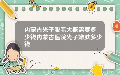 内蒙古光子脱毛大概需要多少钱内蒙古医院光子嫩肤多少钱