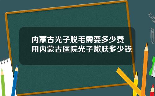 内蒙古光子脱毛需要多少费用内蒙古医院光子嫩肤多少钱