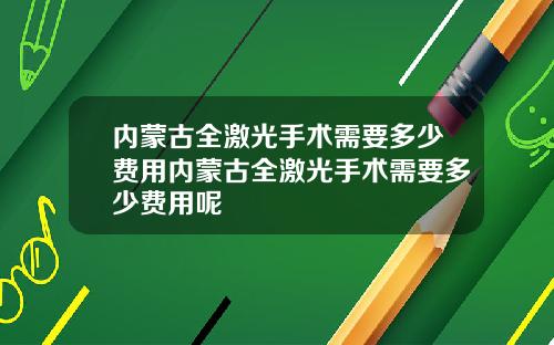 内蒙古全激光手术需要多少费用内蒙古全激光手术需要多少费用呢