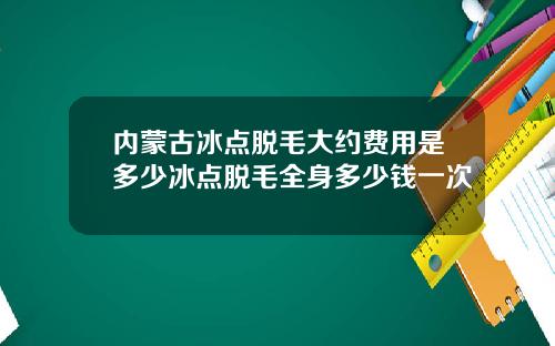 内蒙古冰点脱毛大约费用是多少冰点脱毛全身多少钱一次