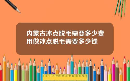 内蒙古冰点脱毛需要多少费用做冰点脱毛需要多少钱
