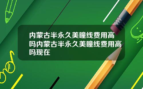 内蒙古半永久美瞳线费用高吗内蒙古半永久美瞳线费用高吗现在