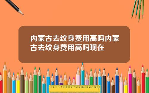内蒙古去纹身费用高吗内蒙古去纹身费用高吗现在