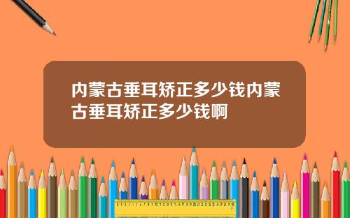 内蒙古垂耳矫正多少钱内蒙古垂耳矫正多少钱啊