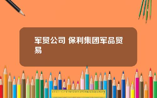 军贸公司 保利集团军品贸易