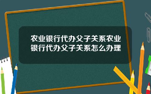 农业银行代办父子关系农业银行代办父子关系怎么办理