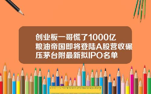 创业板一哥慌了1000亿粮油帝国即将登陆A股营收碾压茅台附最新拟IPO名单
