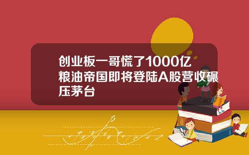 创业板一哥慌了1000亿粮油帝国即将登陆A股营收碾压茅台