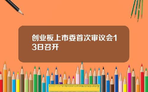 创业板上市委首次审议会13日召开
