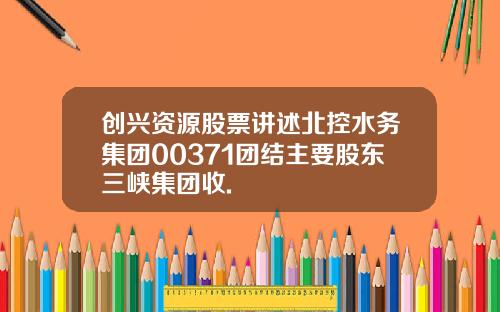 创兴资源股票讲述北控水务集团00371团结主要股东三峡集团收.