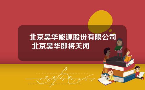 北京昊华能源股份有限公司 北京昊华即将关闭