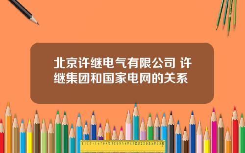 北京许继电气有限公司 许继集团和国家电网的关系