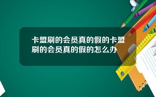 卡盟刷的会员真的假的卡盟刷的会员真的假的怎么办
